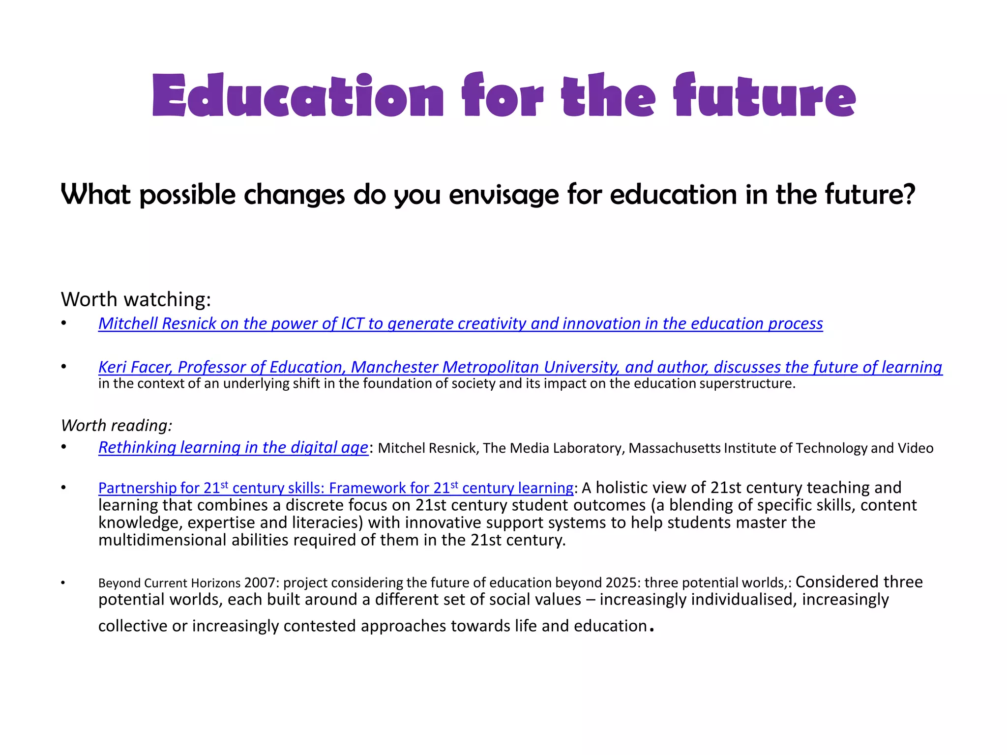 Education for the future
What possible changes do you envisage for education in the future?


Worth watching:
•    Mitchell Resnick on the power of ICT to generate creativity and innovation in the education process

•    Keri Facer, Professor of Education, Manchester Metropolitan University, and author, discusses the future of learning
     in the context of an underlying shift in the foundation of society and its impact on the education superstructure.

Worth reading:
•   Rethinking learning in the digital age: Mitchel Resnick, The Media Laboratory, Massachusetts Institute of Technology and Video

•    Partnership for 21st century skills: Framework for 21st century learning: A holistic view of 21st century teaching and
     learning that combines a discrete focus on 21st century student outcomes (a blending of specific skills, content
     knowledge, expertise and literacies) with innovative support systems to help students master the
     multidimensional abilities required of them in the 21st century.

•    Beyond Current Horizons 2007: project considering the future of education beyond 2025: three potential worlds,: Considered
                                                                                                                    three
     potential worlds, each built around a different set of social values – increasingly individualised, increasingly
     collective or increasingly contested approaches towards life and education               .
 