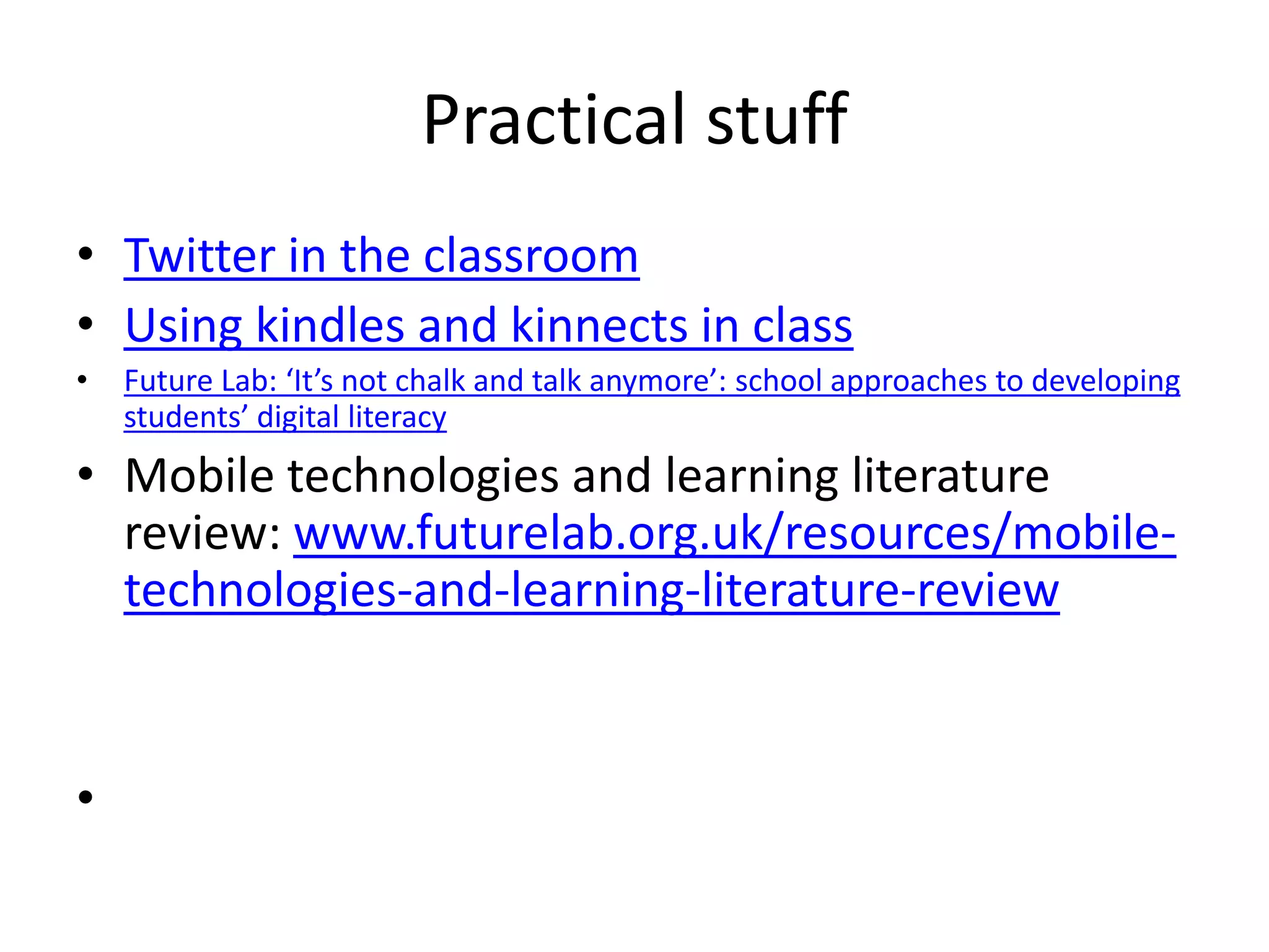Practical stuff
• Twitter in the classroom
• Using kindles and kinnects in class
•   Future Lab: ‘It’s not chalk and talk anymore’: school approaches to developing
    students’ digital literacy
• Mobile technologies and learning literature
  review: www.futurelab.org.uk/resources/mobile-
  technologies-and-learning-literature-review


•
 