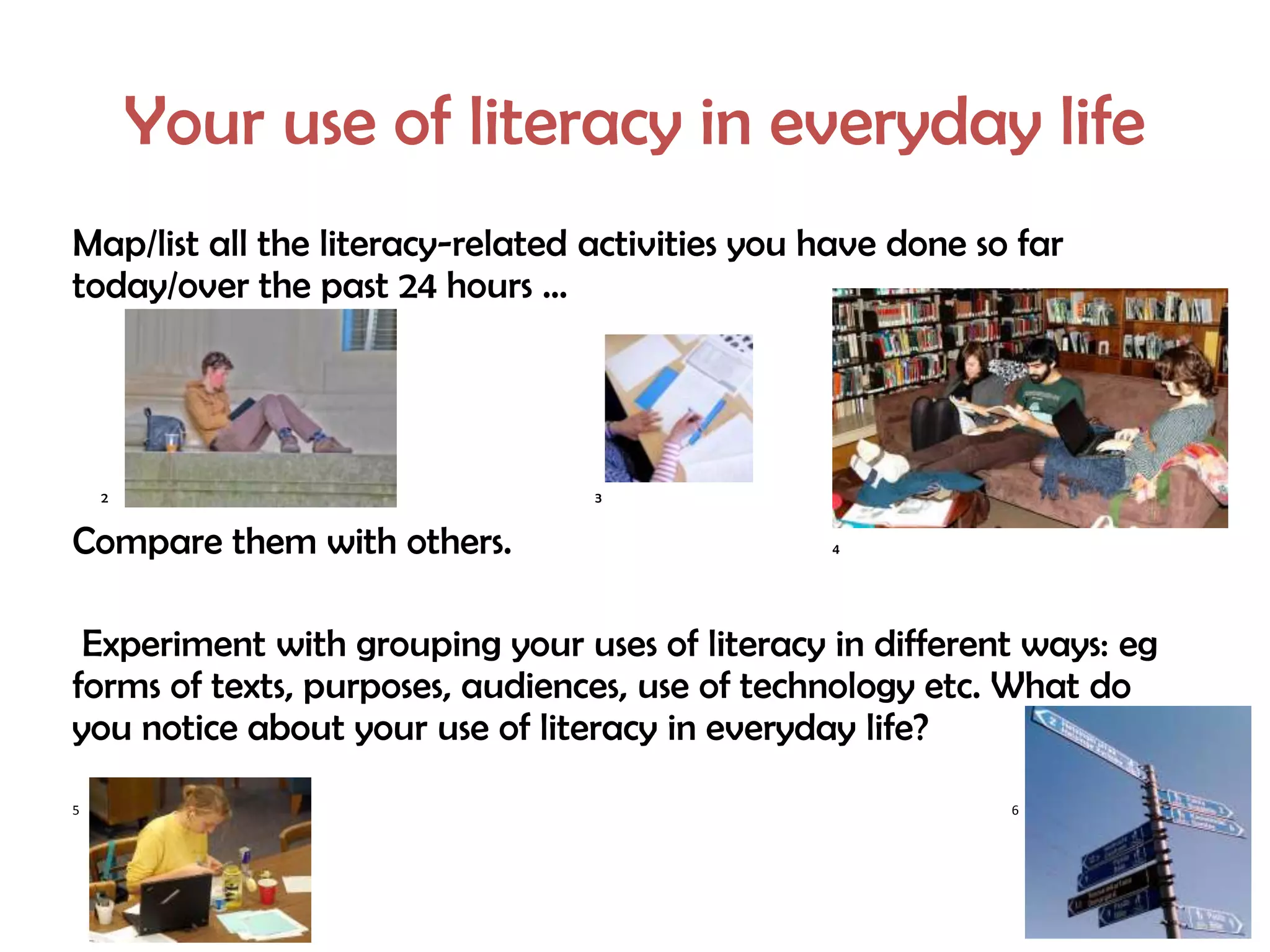 Your use of literacy in everyday life
Map/list all the literacy-related activities you have done so far
today/over the past 24 hours …




    2                             3


Compare them with others.                        4




 Experiment with grouping your uses of literacy in different ways: eg
forms of texts, purposes, audiences, use of technology etc. What do
you notice about your use of literacy in everyday life?
5                                                            6
 