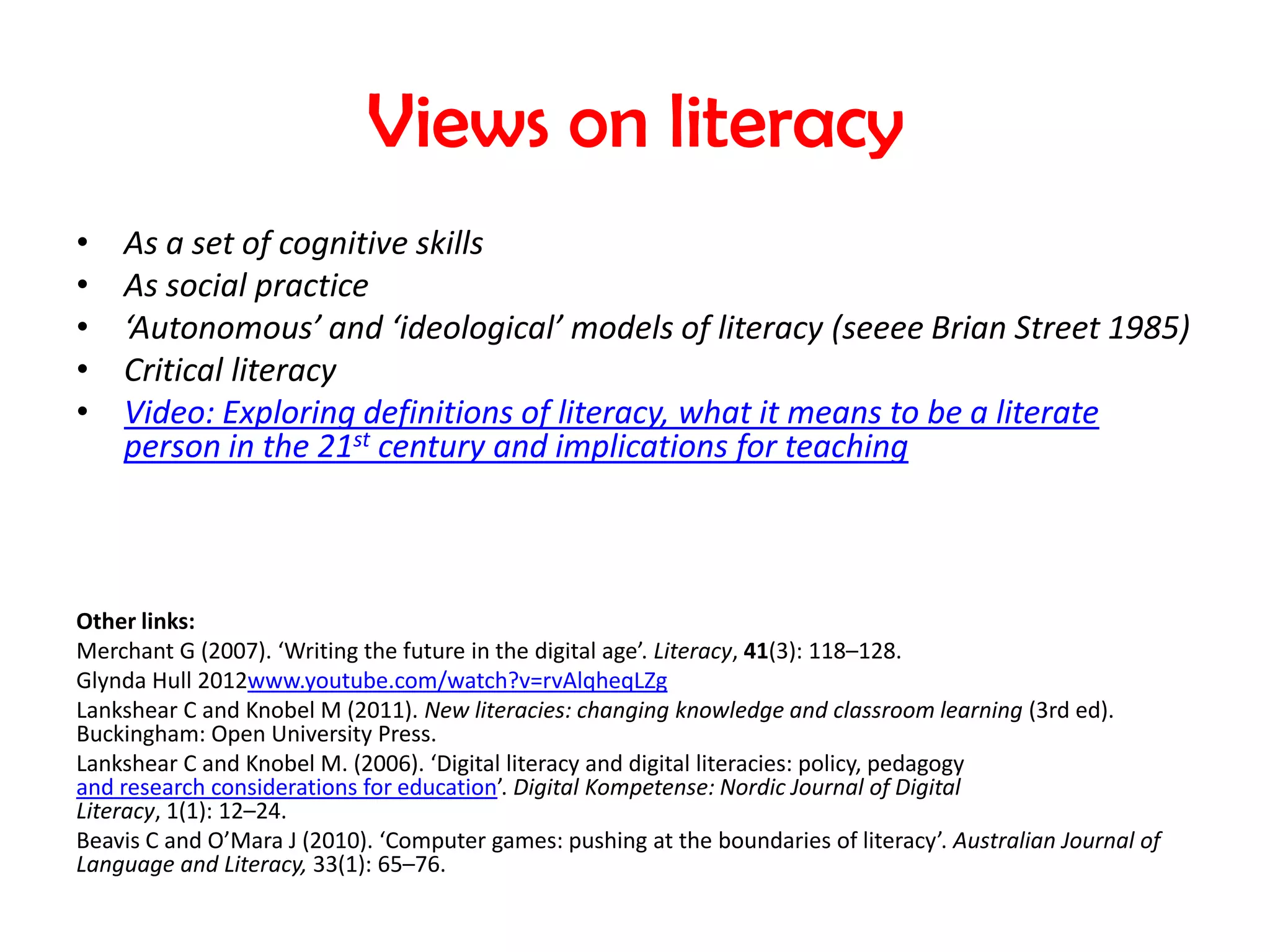 Views on literacy
•   As a set of cognitive skills
•   As social practice
•   ‘Autonomous’ and ‘ideological’ models of literacy (seeee Brian Street 1985)
•   Critical literacy
•   Video: Exploring definitions of literacy, what it means to be a literate
    person in the 21st century and implications for teaching



Other links:
Merchant G (2007). ‘Writing the future in the digital age’. Literacy, 41(3): 118–128.
Glynda Hull 2012www.youtube.com/watch?v=rvAlqheqLZg
Lankshear C and Knobel M (2011). New literacies: changing knowledge and classroom learning (3rd ed).
Buckingham: Open University Press.
Lankshear C and Knobel M. (2006). ‘Digital literacy and digital literacies: policy, pedagogy
and research considerations for education’. Digital Kompetense: Nordic Journal of Digital
Literacy, 1(1): 12–24.
Beavis C and O’Mara J (2010). ‘Computer games: pushing at the boundaries of literacy’. Australian Journal of
Language and Literacy, 33(1): 65–76.
 