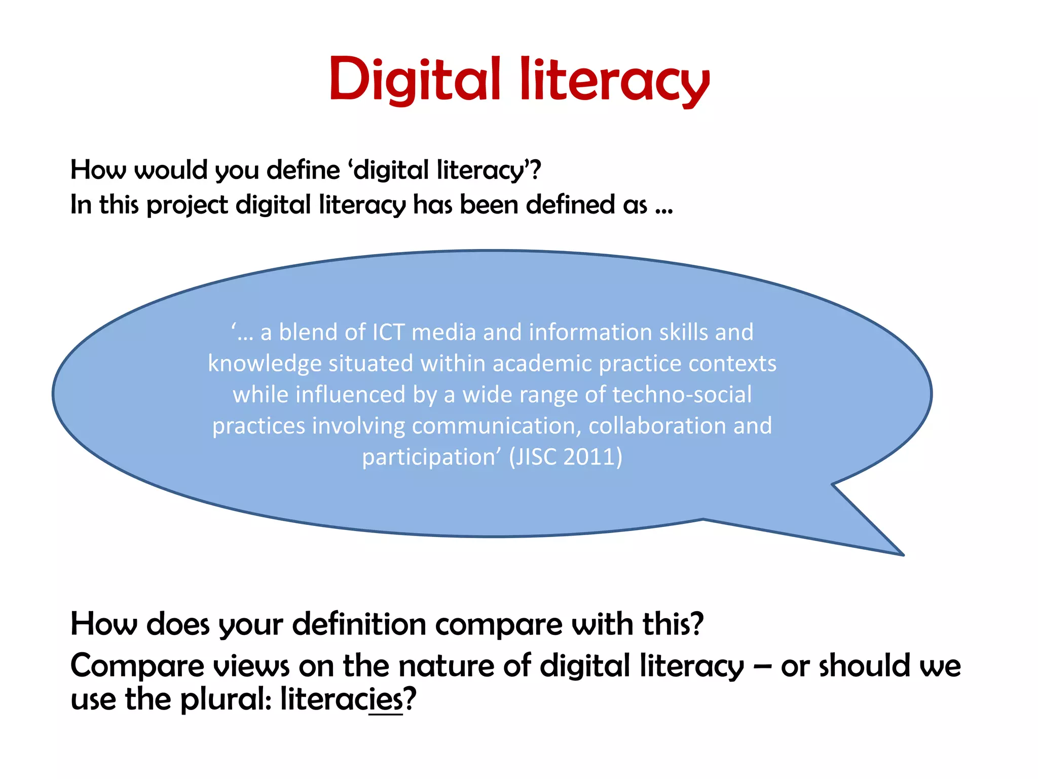 Digital literacy
How would you define ‘digital literacy’?
In this project digital literacy has been defined as …



              ‘… a blend of ICT media and information skills and
            knowledge situated within academic practice contexts
              while influenced by a wide range of techno-social
            practices involving communication, collaboration and
                           participation’ (JISC 2011)




How does your definition compare with this?
Compare views on the nature of digital literacy – or should we
use the plural: literacies?
 