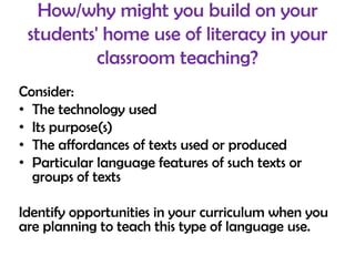 How/why might you build on your
 students' home use of literacy in your
          classroom teaching?
Consider:
• The technology used
• Its purpose(s)
• The affordances of texts used or produced
• Particular language features of such texts or
  groups of texts

Identify opportunities in your curriculum when you
are planning to teach this type of language use.
 