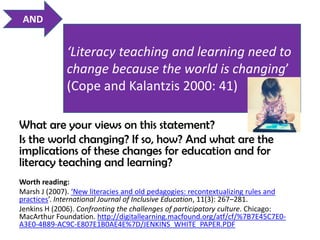 AND


              ‘Literacy teaching and learning need to
              change because the world is changing’
              (Cope and Kalantzis 2000: 41)

What are your views on this statement?                               7



Is the world changing? If so, how? And what are the
implications of these changes for education and for
literacy teaching and learning?
Worth reading:
Marsh J (2007). ‘New literacies and old pedagogies: recontextualizing rules and
practices’. International Journal of Inclusive Education, 11(3): 267–281.
Jenkins H (2006). Confronting the challenges of participatory culture. Chicago:
MacArthur Foundation. http://digitallearning.macfound.org/atf/cf/%7B7E45C7E0-
A3E0-4B89-AC9C-E807E1B0AE4E%7D/JENKINS_WHITE_PAPER.PDF
 