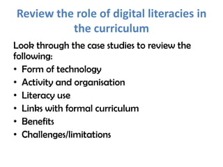 Review the role of digital literacies in
          the curriculum
Look through the case studies to review the
following:
• Form of technology
• Activity and organisation
• Literacy use
• Links with formal curriculum
• Benefits
• Challenges/limitations
 