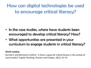 How can digital technologies be used
   to encourage critical literacy?


• In the case studies, where have students been
  encouraged to develop critical literacy? How?
• What opportunities are presented in your
  curriculum to engage students in critical literacy?
Worth reading:
Burnett C and Merchant G (2011). ‘Is there a space for critical literacy in the context of
social media?’ English Teaching, Practice and Critique, 10(1): 41–57.
 