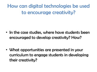 How can digital technologies be used
     to encourage creativity?


• In the case studies, where have students been
  encouraged to develop creativity? How?

• What opportunities are presented in your
  curriculum to engage students in developing
  their creativity?
 