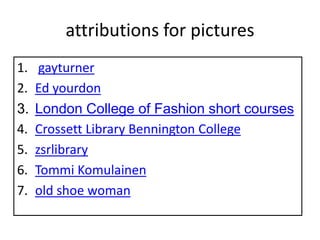 attributions for pictures
1.    gayturner
2.   Ed yourdon
3.   London College of Fashion short courses
4.   Crossett Library Bennington College
5.   zsrlibrary
6.   Tommi Komulainen
7.   old shoe woman
 