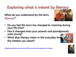 Exploring what is meant by literacy
What do you understand by the term
‘literacy’?
                                                                                                    2



• Do you feel this term has changed its meaning during
  your life time?
• Has it changed since your parents and grandparents
  were young?
• What does literacy mean in the everyday lives of
  the children you teach?
                                                                                                        1




Video: Glynda Hall from the University of California presents the changing nature of literacy



                                                                                                7
 