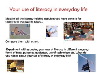 Your use of literacy in everyday life
Map/list all the literacy-related activities you have done so far
today/over the past 24 hours …




    2                             3


Compare them with others.                        4




 Experiment with grouping your uses of literacy in different ways: eg
forms of texts, purposes, audiences, use of technology etc. What do
you notice about your use of literacy in everyday life?
5                                                            6
 