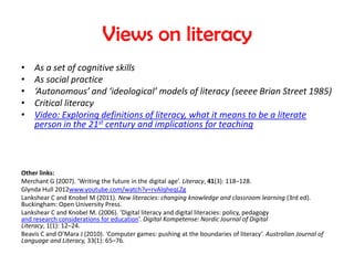 Views on literacy
•   As a set of cognitive skills
•   As social practice
•   ‘Autonomous’ and ‘ideological’ models of literacy (seeee Brian Street 1985)
•   Critical literacy
•   Video: Exploring definitions of literacy, what it means to be a literate
    person in the 21st century and implications for teaching



Other links:
Merchant G (2007). ‘Writing the future in the digital age’. Literacy, 41(3): 118–128.
Glynda Hull 2012www.youtube.com/watch?v=rvAlqheqLZg
Lankshear C and Knobel M (2011). New literacies: changing knowledge and classroom learning (3rd ed).
Buckingham: Open University Press.
Lankshear C and Knobel M. (2006). ‘Digital literacy and digital literacies: policy, pedagogy
and research considerations for education’. Digital Kompetense: Nordic Journal of Digital
Literacy, 1(1): 12–24.
Beavis C and O’Mara J (2010). ‘Computer games: pushing at the boundaries of literacy’. Australian Journal of
Language and Literacy, 33(1): 65–76.
 
