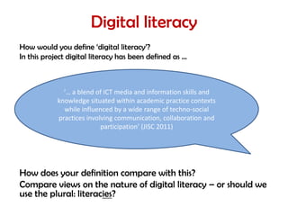 Digital literacy
How would you define ‘digital literacy’?
In this project digital literacy has been defined as …



              ‘… a blend of ICT media and information skills and
            knowledge situated within academic practice contexts
              while influenced by a wide range of techno-social
            practices involving communication, collaboration and
                           participation’ (JISC 2011)




How does your definition compare with this?
Compare views on the nature of digital literacy – or should we
use the plural: literacies?
 
