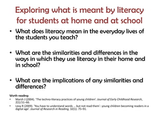 Exploring what is meant by literacy
    for students at home and at school
• What does literacy mean in the everyday lives of
  the students you teach?

• What are the similarities and differences in the
  ways in which they use literacy in their home and
  in school?

• What are the implications of any similarities and
  differences?
Worth reading:
•   Marsh J (2004). ‘The techno-literacy practices of young children’. Journal of Early Childhood Research,
    2(1):51–66.
•   Levy R (2009). ‘You have to understand words … but not read them´: young children becoming readers in a
    digital age’. Journal of Research in Reading, 32(1): 75–91.
 