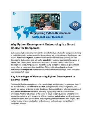 Why Python Development Outsourcing Is a Smart
Choice for Companies
Outsourcing Python development can be a cost-effective solution for companies looking
to build high-quality software quickly. By partnering with external teams, businesses can
access specialized Python expertise without the overhead costs of hiring full-time
developers. Outsourcing also allows for scalability, enabling businesses to expand or
reduce their development team based on project demands. Additionally, Python
development outsourcing provides flexibility, giving companies access to global talent
pools, often at lower rates than local hires. This combination of cost savings,
scalability, and expertise makes Python development outsourcing a smart choice for
businesses of all sizes.
Key Advantages of Outsourcing Python Development to
External Teams
Outsourcing Python development offers several key advantages for businesses. One of
the main benefits is faster time-to-market, as experienced outsourcing teams can
quickly get started and meet project deadlines. Outsourced teams often come equipped
with proven workflows and tools, ensuring high-quality code and streamlined
processes. Another advantage is the ability to focus on core business functions while
leaving the technical work to experts. With access to a global talent pool, businesses
can select teams with specific skills, ensuring they get the best fit for their project. This
makes outsourcing an ideal option for businesses looking to stay competitive in
fast-paced markets.
 