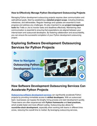 How to Effectively Manage Python Development Outsourcing Projects
Managing Python development outsourcing projects requires clear communication and
well-defined goals. Start by establishing a detailed project scope, including timelines,
milestones, and deliverables. Regular meetings and updates are essential to track
progress and address any challenges. It's also important to use project management
tools like Trello or Jira to monitor tasks and deadlines effectively. Maintaining clear
communication is essential to ensuring that expectations are aligned between your
internal team and outsourced developers. By fostering collaboration and accountability,
you can ensure the successful completion of your Python development outsourcing
project.
Exploring Software Development Outsourcing
Services for Python Projects
How Software Development Outsourcing Services Can
Accelerate Python Projects
Outsourcing software development services can significantly accelerate Python
projects by providing immediate access to skilled developers. With an outsourced
team, businesses can bypass the lengthy hiring process and start development quickly.
These teams are often experienced with Python frameworks and best practices,
which enable faster and more efficient coding. Outsourcing also allows for
round-the-clock development, especially when working with teams in different time
zones, reducing the overall time to market. By leveraging outsourcing services,
 