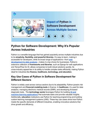 Python for Software Development: Why It’s Popular
Across Industries
Python is a versatile language that has gained popularity across multiple industries due
to its simplicity, flexibility, and powerful libraries. It’s easy to learn, making it
accessible for developers, while its broad range of applications—from web
development to data analysis—makes it a top choice for businesses. Python’s
extensive collection of frameworks and libraries, such as Django for web applications
and TensorFlow for AI, allows companies to build robust solutions quickly. Its
cross-industry appeal lies in its ability to handle complex tasks efficiently, making Python
ideal for industries like finance, healthcare, technology, and education.
Key Use Cases of Python in Software Development for
Different Sectors
Python is widely used across various sectors due to its adaptability. Python powers risk
management and financial modeling tools in finance. In healthcare, it’s used for data
analytics, managing electronic medical records (EMR), and developing AI-based
diagnostic tools. The technology sector leverages Python for building AI and
machine learning applications that automate tasks and provide valuable insights.
Additionally, education institutions use Python for teaching programming and building
custom learning management systems (LMS). These key use cases show how Python
meets the specific demands of different industries, enabling innovative solutions that
drive growth and efficiency.
 