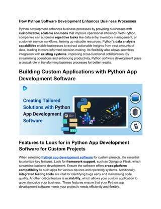 How Python Software Development Enhances Business Processes
Python development enhances business processes by providing businesses with
customizable, scalable solutions that improve operational efficiency. With Python,
companies can automate repetitive tasks like data entry, inventory management, or
customer service workflows, freeing up valuable resources. Python’s data analysis
capabilities enable businesses to extract actionable insights from vast amounts of
data, leading to more informed decision-making. Its flexibility also allows seamless
integration with existing systems, improving cross-functional collaboration. By
streamlining operations and enhancing productivity, Python software development plays
a crucial role in transforming business processes for better results.
Building Custom Applications with Python App
Development Software
Features to Look for in Python App Development
Software for Custom Projects
When selecting Python app development software for custom projects, it's essential
to prioritize key features. Look for framework support, such as Django or Flask, which
streamline backend development. Ensure the software offers cross-platform
compatibility to build apps for various devices and operating systems. Additionally,
integrated testing tools are vital for identifying bugs early and maintaining code
quality. Another critical feature is scalability, which allows your custom application to
grow alongside your business. These features ensure that your Python app
development software meets your project’s needs efficiently and flexibly.
 