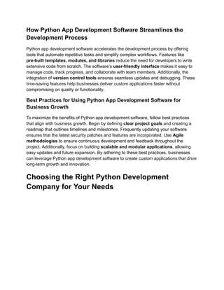 How Python App Development Software Streamlines the
Development Process
Python app development software accelerates the development process by offering
tools that automate repetitive tasks and simplify complex workflows. Features like
pre-built templates, modules, and libraries reduce the need for developers to write
extensive code from scratch. The software’s user-friendly interface makes it easy to
manage code, track progress, and collaborate with team members. Additionally, the
integration of version control tools ensures seamless updates and debugging. These
time-saving features help businesses deliver custom applications faster without
compromising on quality or functionality.
Best Practices for Using Python App Development Software for
Business Growth
To maximize the benefits of Python app development software, follow best practices
that align with business growth. Begin by defining clear project goals and creating a
roadmap that outlines timelines and milestones. Frequently updating your software
ensures that the latest security patches and features are incorporated. Use Agile
methodologies to ensure continuous development and feedback throughout the
project. Additionally, focus on building scalable and modular applications, allowing
easy updates and future expansion. By adhering to these best practices, businesses
can leverage Python app development software to create custom applications that drive
long-term growth and innovation.
Choosing the Right Python Development
Company for Your Needs
 