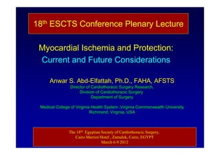 18th ESCTS Conference Plenary Lecture

 Myocardial Ischemia and Protection:
 Current and Future Considerations

     Anwar S. Abd-Elfattah, Ph.D., FAHA, AFSTS
                Director of Cardiothoracic Surgery Research,
                     Division of Cardiothoracic Surgery
                            Department of Surgery

 Medical College of Virginia Health System ,Virginia Commonwealth University
                            Richmond, Virginia, USA



               The 18th Egyptian Society of Cardiothoracic Surgery,
                  Cairo Marriot Hotel , Zamalek, Cairo, EGYPT
                                 March 6-9 2012
 