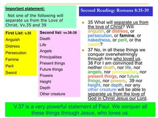 Second Reading: Romans 8:35-39
 35 What will separate us from
the love of Christ? Will
anguish, or distress, or
persecution, or famine, or
nakedness, or peril, or the
sword?
 37 No, in all these things we
conquer overwhelmingly
through him who loved us.
38 For I am convinced that
neither death, nor life, nor
angels, nor principalities, nor
present things, nor future
things, nor powers, 39 nor
height, nor depth, nor any
other creature will be able to
separate us from the love of
God in Christ Jesus our Lord.
Important statement:
Not one of the following will
separate us from the Love of
Christ. Vv.35 and 39
First List: v.35
Anguish
Distress
Persecution
Famine
Peril
Sword
Second list: vv.38-39
Death
Life
Angels
Principalities
Present things
Future things
Powers
Height
Depth
Other creature
V.37 is a very powerful statement of Paul. We conquer all
these things through Jesus, who loves us.
 