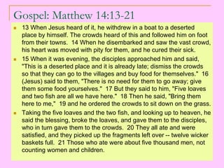 Gospel: Matthew 14:13-21
 13 When Jesus heard of it, he withdrew in a boat to a deserted
place by himself. The crowds heard of this and followed him on foot
from their towns. 14 When he disembarked and saw the vast crowd,
his heart was moved with pity for them, and he cured their sick.
 15 When it was evening, the disciples approached him and said,
"This is a deserted place and it is already late; dismiss the crowds
so that they can go to the villages and buy food for themselves." 16
(Jesus) said to them, "There is no need for them to go away; give
them some food yourselves." 17 But they said to him, "Five loaves
and two fish are all we have here." 18 Then he said, "Bring them
here to me," 19 and he ordered the crowds to sit down on the grass.
 Taking the five loaves and the two fish, and looking up to heaven, he
said the blessing, broke the loaves, and gave them to the disciples,
who in turn gave them to the crowds. 20 They all ate and were
satisfied, and they picked up the fragments left over -- twelve wicker
baskets full. 21 Those who ate were about five thousand men, not
counting women and children.
 