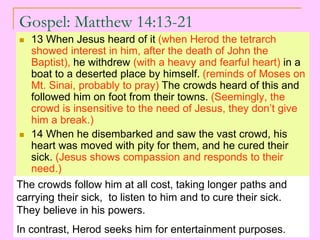 Gospel: Matthew 14:13-21
 13 When Jesus heard of it (when Herod the tetrarch
showed interest in him, after the death of John the
Baptist), he withdrew (with a heavy and fearful heart) in a
boat to a deserted place by himself. (reminds of Moses on
Mt. Sinai, probably to pray) The crowds heard of this and
followed him on foot from their towns. (Seemingly, the
crowd is insensitive to the need of Jesus, they don’t give
him a break.)
 14 When he disembarked and saw the vast crowd, his
heart was moved with pity for them, and he cured their
sick. (Jesus shows compassion and responds to their
need.)
The crowds follow him at all cost, taking longer paths and
carrying their sick, to listen to him and to cure their sick.
They believe in his powers.
In contrast, Herod seeks him for entertainment purposes.
 