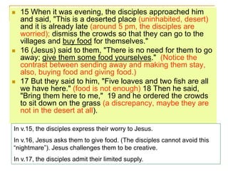  15 When it was evening, the disciples approached him
and said, "This is a deserted place (uninhabited, desert)
and it is already late (around 5 pm, the disciples are
worried); dismiss the crowds so that they can go to the
villages and buy food for themselves."
 16 (Jesus) said to them, "There is no need for them to go
away; give them some food yourselves." (Notice the
contrast between sending away and making them stay,
also, buying food and giving food.)
 17 But they said to him, "Five loaves and two fish are all
we have here." (food is not enough) 18 Then he said,
"Bring them here to me," 19 and he ordered the crowds
to sit down on the grass (a discrepancy, maybe they are
not in the desert at all).
In v.15, the disciples express their worry to Jesus.
In v.16, Jesus asks them to give food. (The disciples cannot avoid this
“nightmare”). Jesus challenges them to be creative.
In v.17, the disciples admit their limited supply.
 