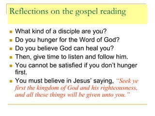 Reflections on the gospel reading
 What kind of a disciple are you?
 Do you hunger for the Word of God?
 Do you believe God can heal you?
 Then, give time to listen and follow him.
 You cannot be satisfied if you don’t hunger
first.
 You must believe in Jesus’ saying, “Seek ye
first the kingdom of God and his righteousness,
and all these things will be given unto you.”
 
