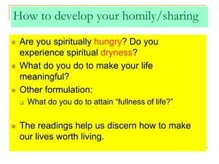 How to develop your homily/sharing
 Are you spiritually hungry? Do you
experience spiritual dryness?
 What do you do to make your life
meaningful?
 Other formulation:
 What do you do to attain “fullness of life?”
 The readings help us discern how to make
our lives worth living.
 