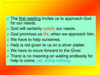  The first reading invites us to approach God
for our needs.
 God will certainly satisfy our needs.
 God promises us life, when we approach him.
 We have to help ourselves.
 Help is not given to us on a silver platter.
 We have to move forward to the Giver.
 There is no meaning on waiting endlessly for
help to come, yet, doing nothing.
 