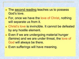 The second reading teaches us to possess
God’s love.
 For, once we have the love of Christ, nothing
will separate us from it.
 Christ’s love is invincible. It cannot be defeated
by any hostile element.
 Even if we are undergoing material hunger
(famine) and we are under threat, the love of
God will always be there.
 Even sufferings will have meaning.
 