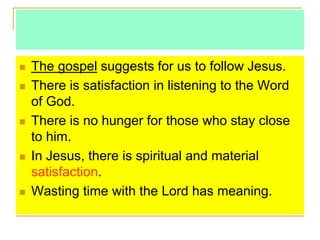  The gospel suggests for us to follow Jesus.
 There is satisfaction in listening to the Word
of God.
 There is no hunger for those who stay close
to him.
 In Jesus, there is spiritual and material
satisfaction.
 Wasting time with the Lord has meaning.
 