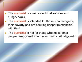  The eucharist is a sacrament that satisfies our
hungry souls.
 The eucharist is intended for those who recognize
their poverty and are seeking deeper relationship
with God.
 The eucharist is not for those who make other
people hungry and who hinder their spiritual growth.
 