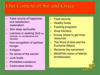 Our Context of Sin and Grace
 False source of happiness
and satisfaction:
materialism
 Skin deep spirituality
 Laziness in seeking God (no
solitude, no recollections and
retreats)
 Non-recognition of spiritual
hunger
 Irreligion
 No sense of the sacred
 Junk foods
 Prohibited substance
 Carbonated drinks
 Food security
 Healthy foods
 Feeding programs
 Soup kitchens
 Knows where to get inner
resources
 The Word of God and the
Eucharist (Mass)
 Receives the sacrament
 MAGPAS (vision of Manila
Archdiocese)
 