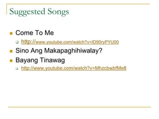 Suggested Songs
 Come To Me
 http://www.youtube.com/watch?v=ID90ryPYU00
 Sino Ang Makapaghihiwalay?
 Bayang Tinawag
 http://www.youtube.com/watch?v=MhzcbwbfMe8
 