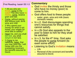 1 All you who are
thirsty, come to the
water! You who have no
money, come, receive
grain and eat;
 Come, without paying
and without cost, drink
wine and milk!
 2 Why spend your
money for what is not
bread; your wages for
what fails to satisfy?
 Heed me, and you shall
eat well, you shall
delight in rich fare.
 3 Come to me
heedfully, listen, that
you may have life. I will
renew with you the
everlasting covenant,
the benefits assured to
David.
Commentary
 God invites the thirsty and those
who have no money (poor) to
come to him.
 God offers food to these people:
 water, grain, wine and milk (basic
domestic needs)
 In v.2, God discourages spending
one’s resources for things that
cannot satisfy.
 In v.2b God also appeals to the
poor to listen to him for they shall
be satisfied.
 In v.3, for the 4th time, God asks
the people to come forward (to
exert some effort).
 Listening to God’s invitation means
 Life
 Renewal of the covenant and benefits
assured to David.
First Reading: Isaiah 55:1-3
 