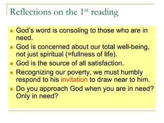 Reflections on the 1st reading
 God’s word is consoling to those who are in
need.
 God is concerned about our total well-being,
not just spiritual (=fullness of life).
 God is the source of all satisfaction.
 Recognizing our poverty, we must humbly
respond to his invitation to draw near to him.
 Do you approach God when you are in need?
Only in need?
 