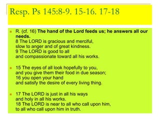 Resp. Ps 145:8-9. 15-16. 17-18
 R. (cf. 16) The hand of the Lord feeds us; he answers all our
needs.
8 The LORD is gracious and merciful,
slow to anger and of great kindness.
9 The LORD is good to all
and compassionate toward all his works.
 15 The eyes of all look hopefully to you,
and you give them their food in due season;
16 you open your hand
and satisfy the desire of every living thing.
 17 The LORD is just in all his ways
and holy in all his works.
18 The LORD is near to all who call upon him,
to all who call upon him in truth.
 