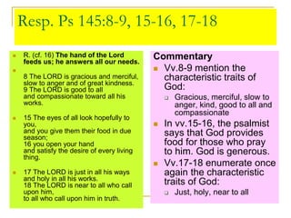 Resp. Ps 145:8-9, 15-16, 17-18
 R. (cf. 16) The hand of the Lord
feeds us; he answers all our needs.

8 The LORD is gracious and merciful,
slow to anger and of great kindness.
9 The LORD is good to all
and compassionate toward all his
works.
 15 The eyes of all look hopefully to
you,
and you give them their food in due
season;
16 you open your hand
and satisfy the desire of every living
thing.
 17 The LORD is just in all his ways
and holy in all his works.
18 The LORD is near to all who call
upon him,
to all who call upon him in truth.
Commentary
 Vv.8-9 mention the
characteristic traits of
God:
 Gracious, merciful, slow to
anger, kind, good to all and
compassionate
 In vv.15-16, the psalmist
says that God provides
food for those who pray
to him. God is generous.
 Vv.17-18 enumerate once
again the characteristic
traits of God:
 Just, holy, near to all
 