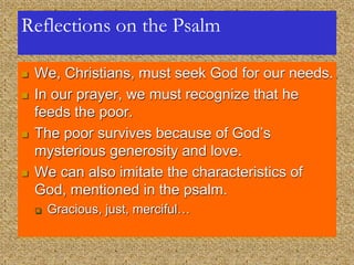 Reflections on the Psalm
 We, Christians, must seek God for our needs.
 In our prayer, we must recognize that he
feeds the poor.
 The poor survives because of God’s
mysterious generosity and love.
 We can also imitate the characteristics of
God, mentioned in the psalm.
 Gracious, just, merciful…
 