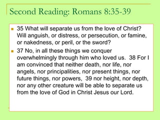 Second Reading: Romans 8:35-39
 35 What will separate us from the love of Christ?
Will anguish, or distress, or persecution, or famine,
or nakedness, or peril, or the sword?
 37 No, in all these things we conquer
overwhelmingly through him who loved us. 38 For I
am convinced that neither death, nor life, nor
angels, nor principalities, nor present things, nor
future things, nor powers, 39 nor height, nor depth,
nor any other creature will be able to separate us
from the love of God in Christ Jesus our Lord.
 