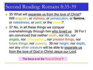 Second Reading: Romans 8:35-39
 35 What will separate us from the love of Christ?
Will anguish, or distress, or persecution, or famine,
or nakedness, or peril, or the sword?
 37 No, in all these things we conquer
overwhelmingly through him who loved us. 38 For I
am convinced that neither death, nor life, nor
angels, nor principalities, nor present things, nor
future things, nor powers, 39 nor height, nor depth,
nor any other creature will be able to separate us
from the love of God in Christ Jesus our Lord.
The focus is on the “love of Christ”?
 