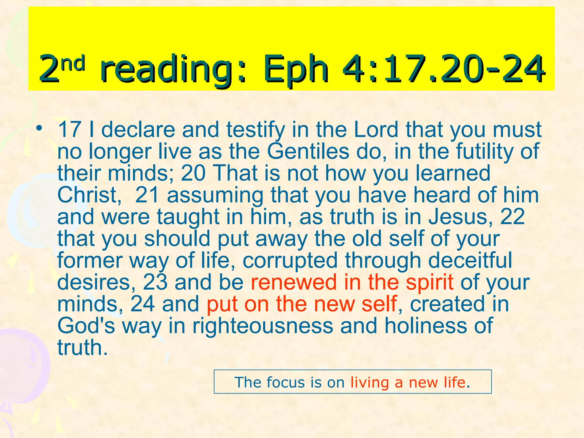 22ndnd
reading: Eph 4:17.20-24reading: Eph 4:17.20-24
• 17 I declare and testify in the Lord that you must
no longer live as the Gentiles do, in the futility of
their minds; 20 That is not how you learned
Christ, 21 assuming that you have heard of him
and were taught in him, as truth is in Jesus, 22
that you should put away the old self of your
former way of life, corrupted through deceitful
desires, 23 and be renewed in the spirit of your
minds, 24 and put on the new self, created in
God's way in righteousness and holiness of
truth.
The focus is on living a new life.
 