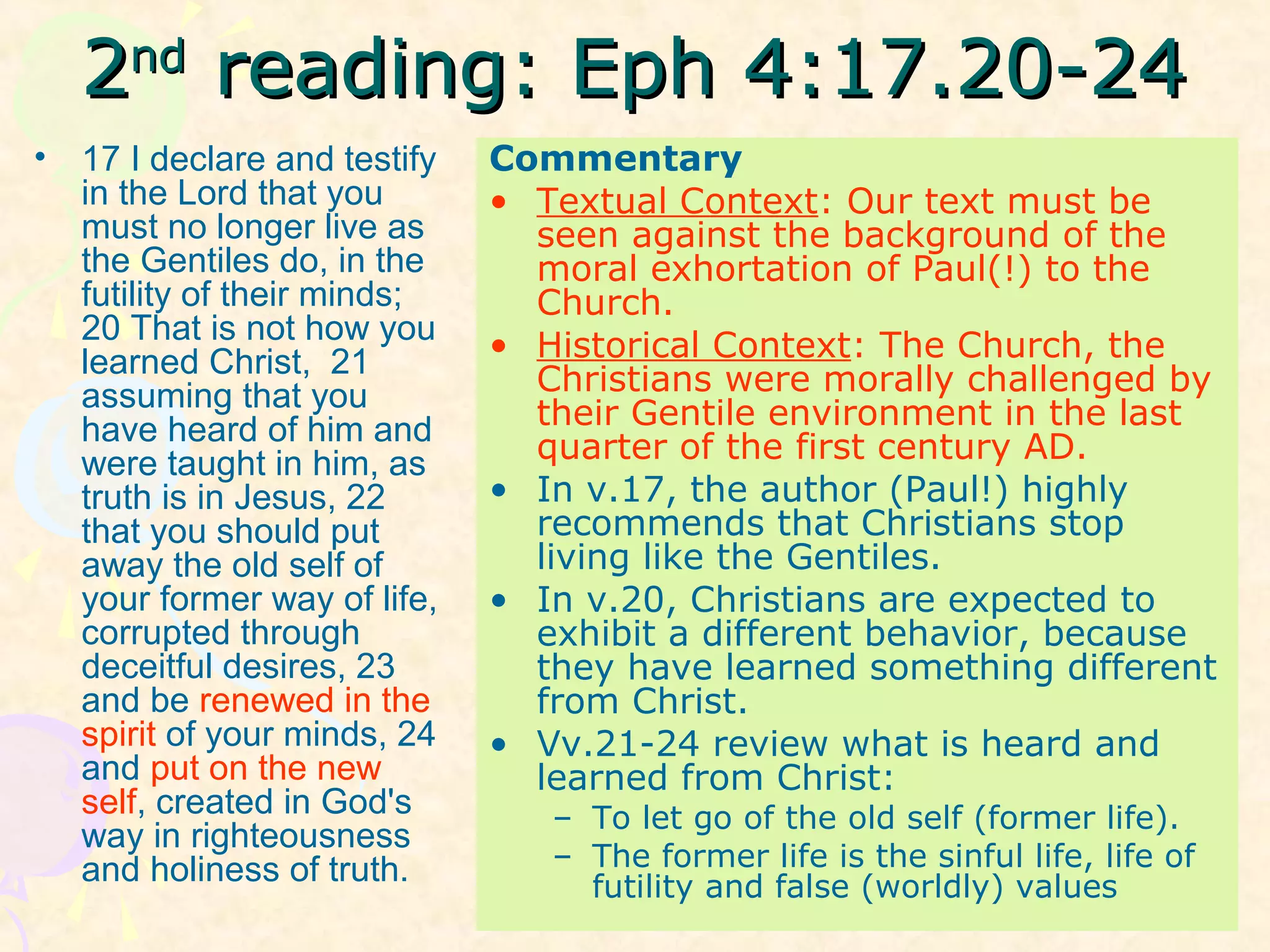 22ndnd
reading: Eph 4:17.20-24reading: Eph 4:17.20-24
• 17 I declare and testify
in the Lord that you
must no longer live as
the Gentiles do, in the
futility of their minds;
20 That is not how you
learned Christ, 21
assuming that you
have heard of him and
were taught in him, as
truth is in Jesus, 22
that you should put
away the old self of
your former way of life,
corrupted through
deceitful desires, 23
and be renewed in the
spirit of your minds, 24
and put on the new
self, created in God's
way in righteousness
and holiness of truth.
Commentary
• Textual Context: Our text must be
seen against the background of the
moral exhortation of Paul(!) to the
Church.
• Historical Context: The Church, the
Christians were morally challenged by
their Gentile environment in the last
quarter of the first century AD.
• In v.17, the author (Paul!) highly
recommends that Christians stop
living like the Gentiles.
• In v.20, Christians are expected to
exhibit a different behavior, because
they have learned something different
from Christ.
• Vv.21-24 review what is heard and
learned from Christ:
– To let go of the old self (former life).
– The former life is the sinful life, life of
futility and false (worldly) values
 