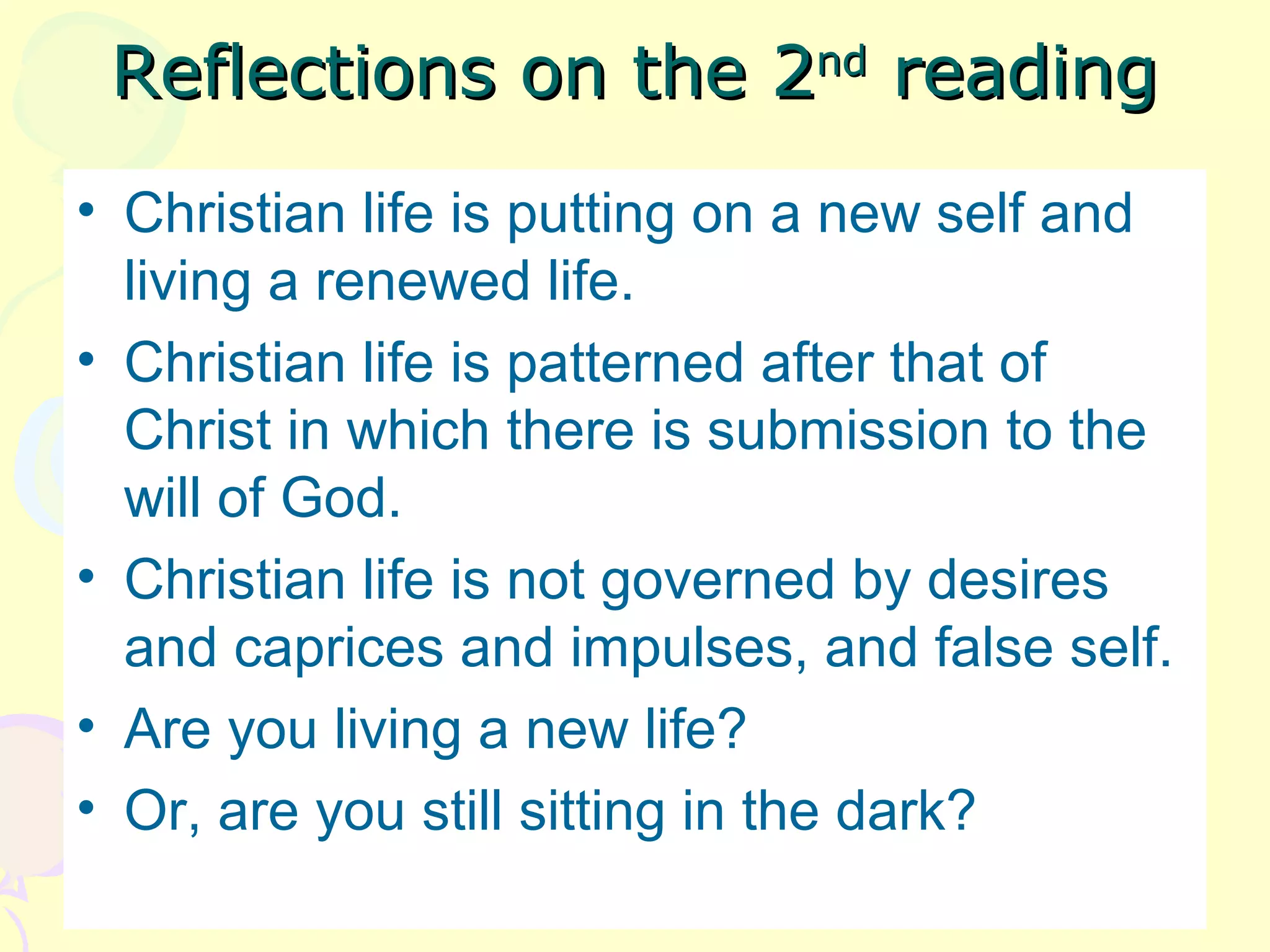 Reflections on the 2Reflections on the 2ndnd
readingreading
• Christian life is putting on a new self and
living a renewed life.
• Christian life is patterned after that of
Christ in which there is submission to the
will of God.
• Christian life is not governed by desires
and caprices and impulses, and false self.
• Are you living a new life?
• Or, are you still sitting in the dark?
 
