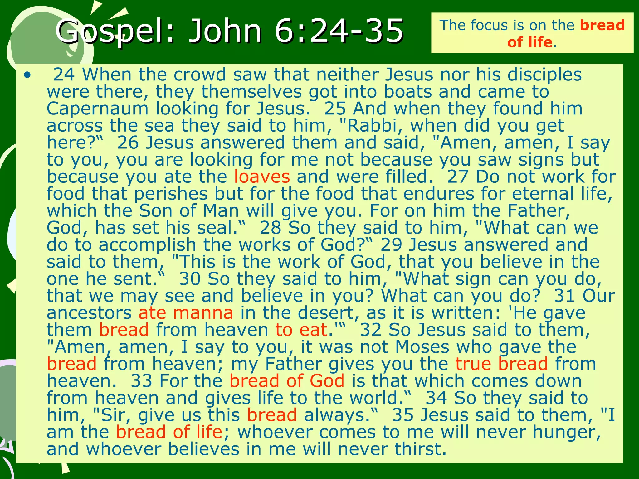 Gospel: John 6:24-35Gospel: John 6:24-35
• 24 When the crowd saw that neither Jesus nor his disciples
were there, they themselves got into boats and came to
Capernaum looking for Jesus. 25 And when they found him
across the sea they said to him, "Rabbi, when did you get
here?“ 26 Jesus answered them and said, "Amen, amen, I say
to you, you are looking for me not because you saw signs but
because you ate the loaves and were filled. 27 Do not work for
food that perishes but for the food that endures for eternal life,
which the Son of Man will give you. For on him the Father,
God, has set his seal.“ 28 So they said to him, "What can we
do to accomplish the works of God?“ 29 Jesus answered and
said to them, "This is the work of God, that you believe in the
one he sent.“ 30 So they said to him, "What sign can you do,
that we may see and believe in you? What can you do? 31 Our
ancestors ate manna in the desert, as it is written: 'He gave
them bread from heaven to eat.'“ 32 So Jesus said to them,
"Amen, amen, I say to you, it was not Moses who gave the
bread from heaven; my Father gives you the true bread from
heaven. 33 For the bread of God is that which comes down
from heaven and gives life to the world.“ 34 So they said to
him, "Sir, give us this bread always.“ 35 Jesus said to them, "I
am the bread of life; whoever comes to me will never hunger,
and whoever believes in me will never thirst.
The focus is on the bread
of life.
 