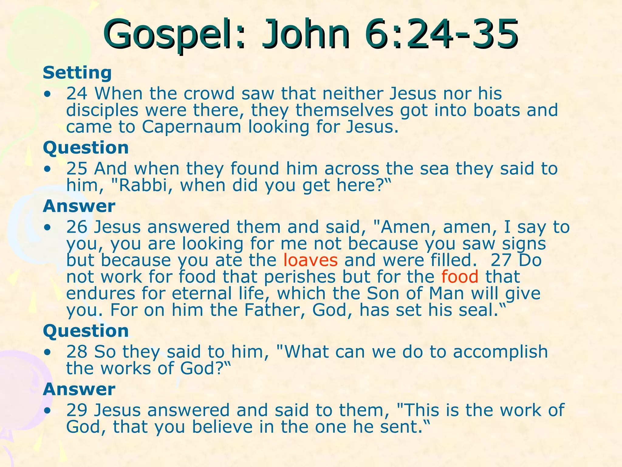 Gospel: John 6:24-35Gospel: John 6:24-35
Setting
• 24 When the crowd saw that neither Jesus nor his
disciples were there, they themselves got into boats and
came to Capernaum looking for Jesus.
Question
• 25 And when they found him across the sea they said to
him, "Rabbi, when did you get here?“
Answer
• 26 Jesus answered them and said, "Amen, amen, I say to
you, you are looking for me not because you saw signs
but because you ate the loaves and were filled. 27 Do
not work for food that perishes but for the food that
endures for eternal life, which the Son of Man will give
you. For on him the Father, God, has set his seal.“
Question
• 28 So they said to him, "What can we do to accomplish
the works of God?“
Answer
• 29 Jesus answered and said to them, "This is the work of
God, that you believe in the one he sent.“
 