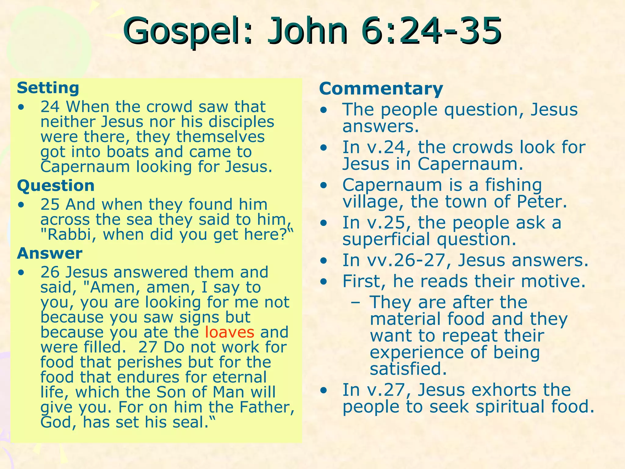 Gospel: John 6:24-35Gospel: John 6:24-35
Setting
• 24 When the crowd saw that
neither Jesus nor his disciples
were there, they themselves
got into boats and came to
Capernaum looking for Jesus.
Question
• 25 And when they found him
across the sea they said to him,
"Rabbi, when did you get here?“
Answer
• 26 Jesus answered them and
said, "Amen, amen, I say to
you, you are looking for me not
because you saw signs but
because you ate the loaves and
were filled. 27 Do not work for
food that perishes but for the
food that endures for eternal
life, which the Son of Man will
give you. For on him the Father,
God, has set his seal.“
Commentary
• The people question, Jesus
answers.
• In v.24, the crowds look for
Jesus in Capernaum.
• Capernaum is a fishing
village, the town of Peter.
• In v.25, the people ask a
superficial question.
• In vv.26-27, Jesus answers.
• First, he reads their motive.
– They are after the
material food and they
want to repeat their
experience of being
satisfied.
• In v.27, Jesus exhorts the
people to seek spiritual food.
 