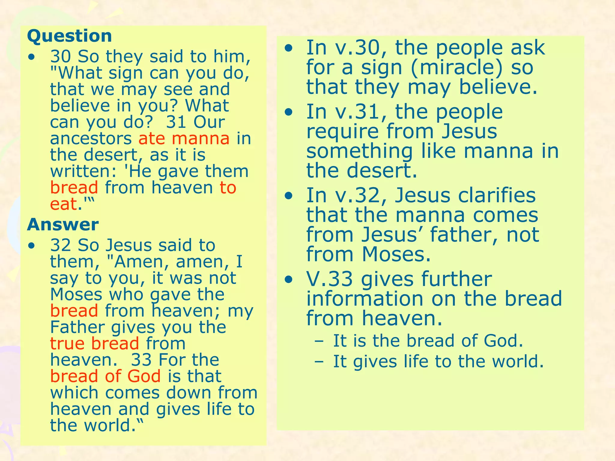 Question
• 30 So they said to him,
"What sign can you do,
that we may see and
believe in you? What
can you do? 31 Our
ancestors ate manna in
the desert, as it is
written: 'He gave them
bread from heaven to
eat.'“
Answer
• 32 So Jesus said to
them, "Amen, amen, I
say to you, it was not
Moses who gave the
bread from heaven; my
Father gives you the
true bread from
heaven. 33 For the
bread of God is that
which comes down from
heaven and gives life to
the world.“
• In v.30, the people ask
for a sign (miracle) so
that they may believe.
• In v.31, the people
require from Jesus
something like manna in
the desert.
• In v.32, Jesus clarifies
that the manna comes
from Jesus’ father, not
from Moses.
• V.33 gives further
information on the bread
from heaven.
– It is the bread of God.
– It gives life to the world.
 