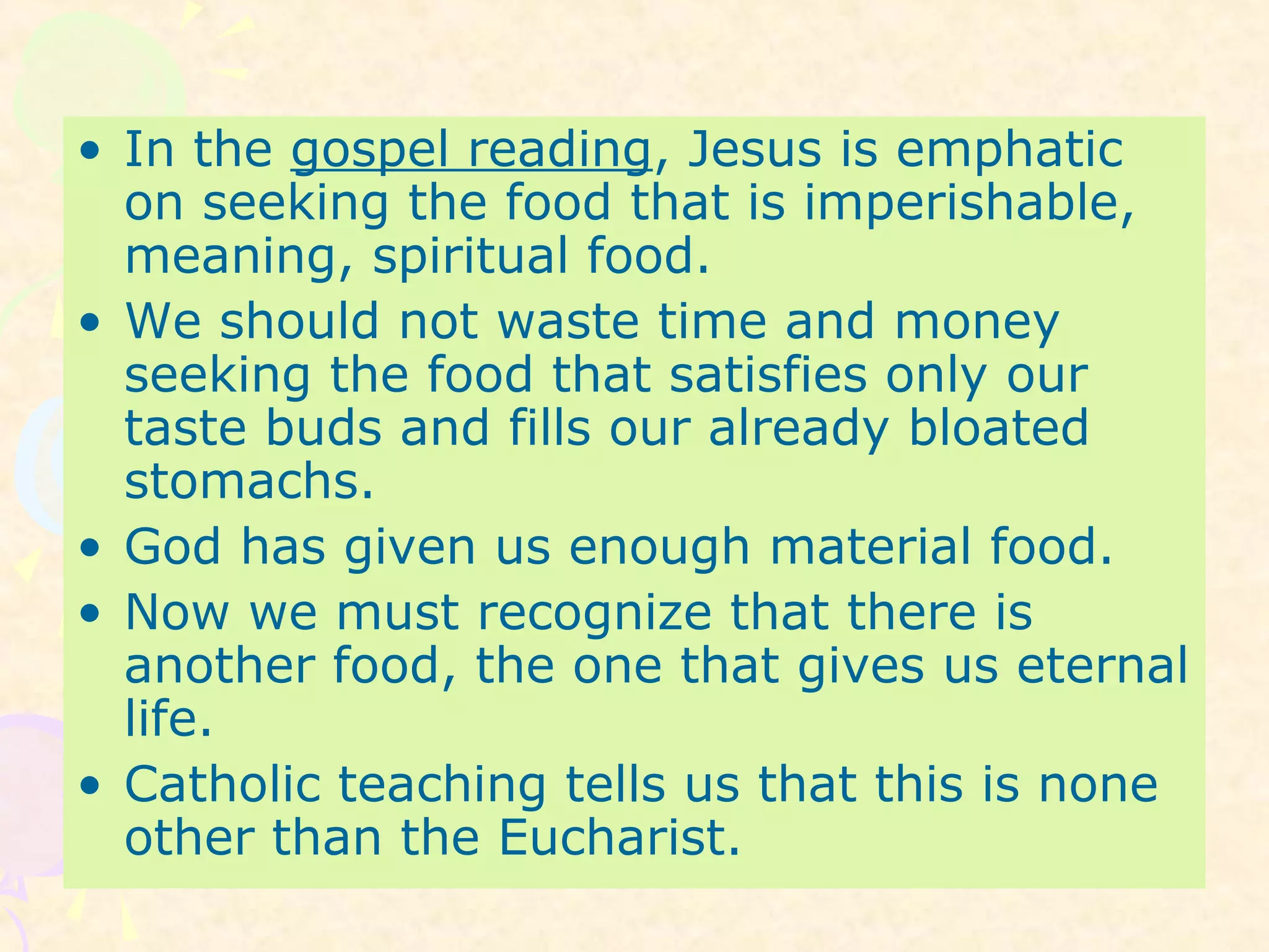 • In the gospel reading, Jesus is emphatic
on seeking the food that is imperishable,
meaning, spiritual food.
• We should not waste time and money
seeking the food that satisfies only our
taste buds and fills our already bloated
stomachs.
• God has given us enough material food.
• Now we must recognize that there is
another food, the one that gives us eternal
life.
• Catholic teaching tells us that this is none
other than the Eucharist.
 