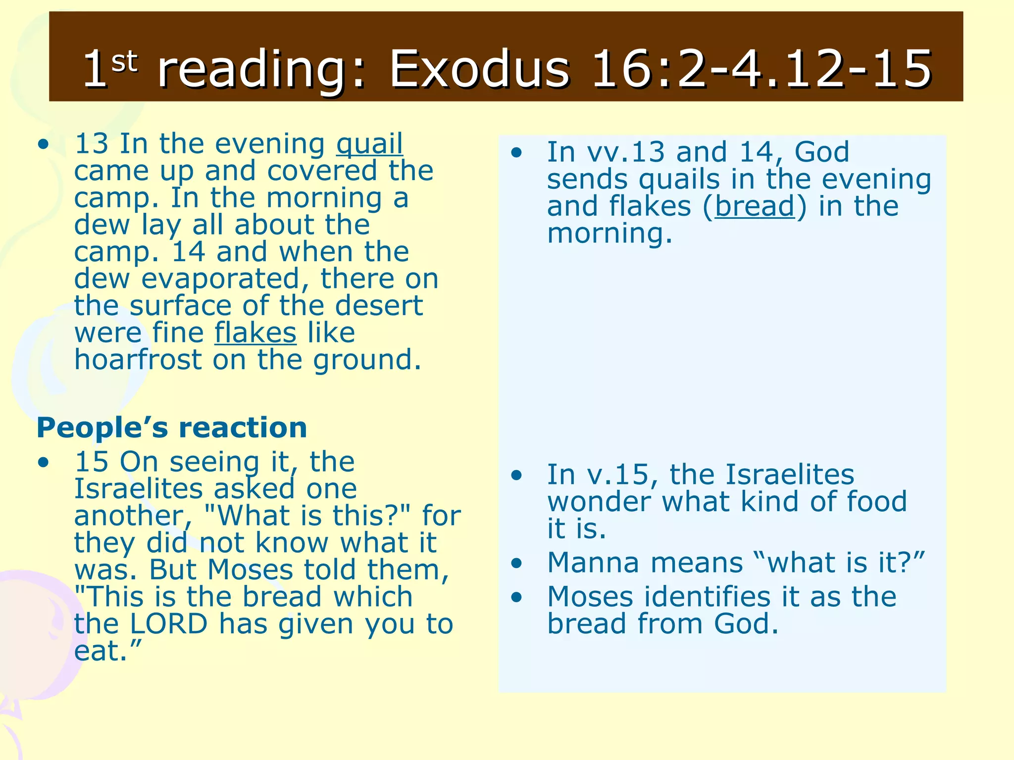 11stst
reading: Exodus 16:2-4.12-15reading: Exodus 16:2-4.12-15
• 13 In the evening quail
came up and covered the
camp. In the morning a
dew lay all about the
camp. 14 and when the
dew evaporated, there on
the surface of the desert
were fine flakes like
hoarfrost on the ground.
People’s reaction
• 15 On seeing it, the
Israelites asked one
another, "What is this?" for
they did not know what it
was. But Moses told them,
"This is the bread which
the LORD has given you to
eat.”
• In vv.13 and 14, God
sends quails in the evening
and flakes (bread) in the
morning.
• In v.15, the Israelites
wonder what kind of food
it is.
• Manna means “what is it?”
• Moses identifies it as the
bread from God.
 